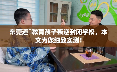东莞道滘教育孩子叛逆封闭学校，本文为您细致实测！