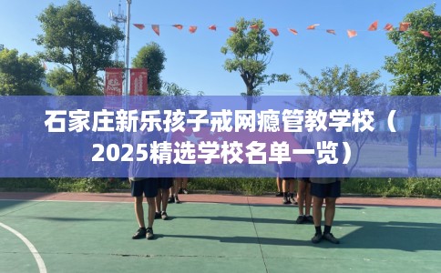 石家庄新乐孩子戒网瘾管教学校（2025精选学校名单一览）
