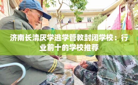 济南长清厌学逃学管教封闭学校：行业前十的学校推荐