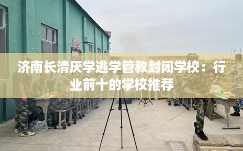 济南长清厌学逃学管教封闭学校：行业前十的学校推荐
