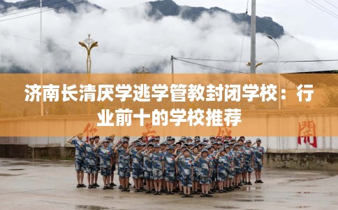 济南长清厌学逃学管教封闭学校：行业前十的学校推荐