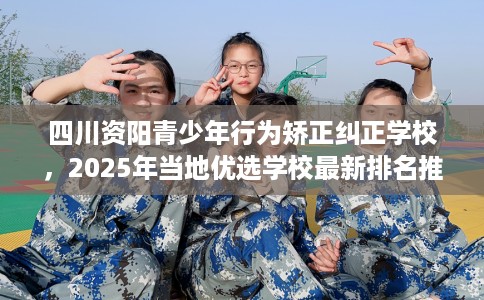 四川资阳青少年行为矫正纠正学校，2025年当地优选学校最新排名推荐!