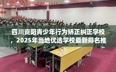 四川资阳青少年行为矫正纠正学校，2025年当地优选学校最新排名推荐!