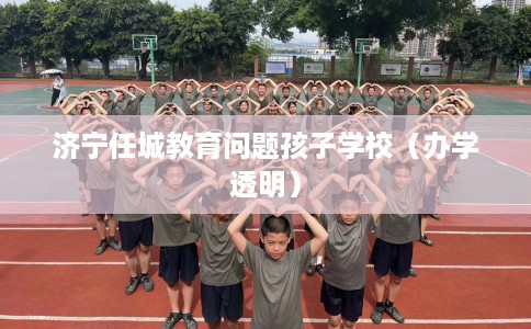 济宁任城教育问题孩子学校（办学透明）
