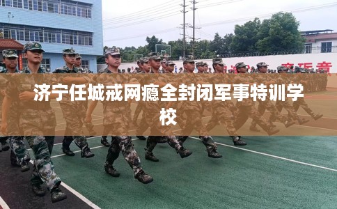 济宁任城戒网瘾全封闭军事特训学校