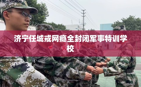 济宁任城戒网瘾全封闭军事特训学校