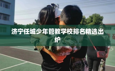 济宁任城少年管教学校排名精选出炉