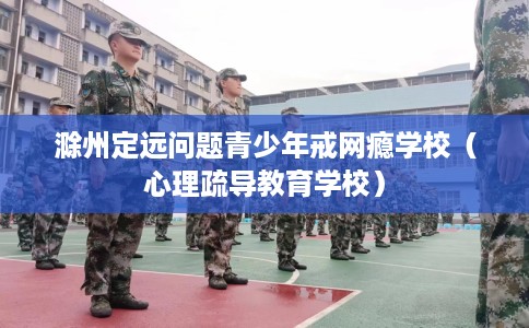 滁州定远问题青少年戒网瘾学校（心理疏导教育学校）