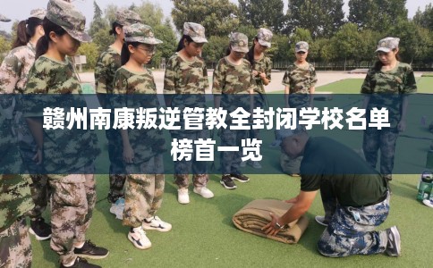 赣州南康叛逆管教全封闭学校名单榜首一览