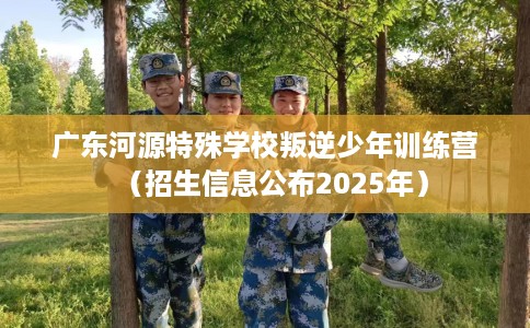 广东河源特殊学校叛逆少年训练营（招生信息公布2025年）