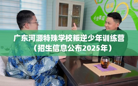 广东河源特殊学校叛逆少年训练营（招生信息公布2025年）