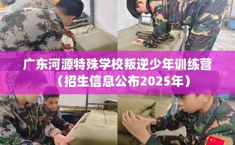 广东河源特殊学校叛逆少年训练营（招生信息公布2025年）