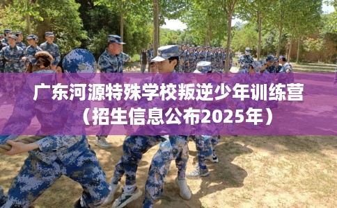 广东河源特殊学校叛逆少年训练营（招生信息公布2025年）