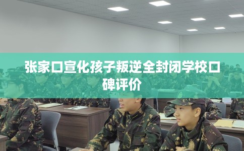 张家口宣化孩子叛逆全封闭学校口碑评价
