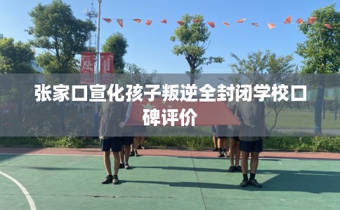 张家口宣化孩子叛逆全封闭学校口碑评价
