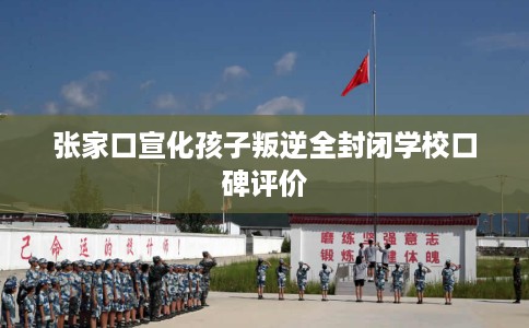 张家口宣化孩子叛逆全封闭学校口碑评价