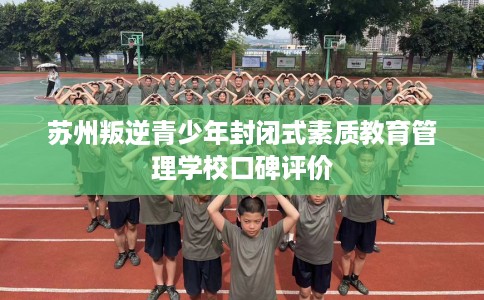 苏州叛逆青少年封闭式素质教育管理学校口碑评价