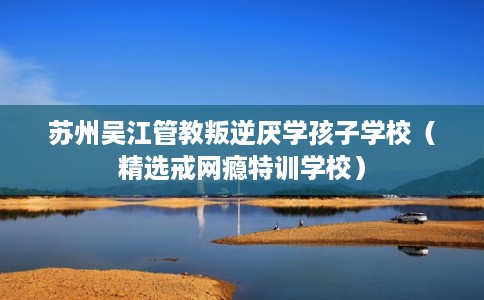 苏州吴江管教叛逆厌学孩子学校（精选戒网瘾特训学校）