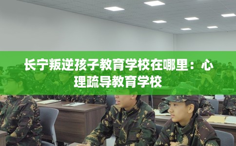 长宁叛逆孩子教育学校在哪里：心理疏导教育学校