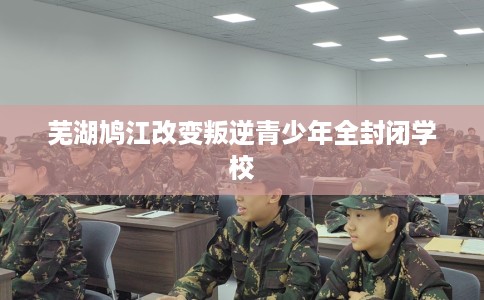 芜湖鸠江改变叛逆青少年全封闭学校