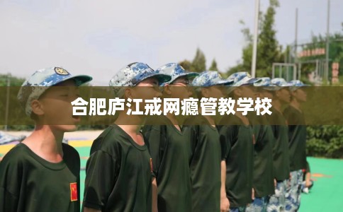 合肥庐江戒网瘾管教学校 合肥庐江戒网瘾管教学校
