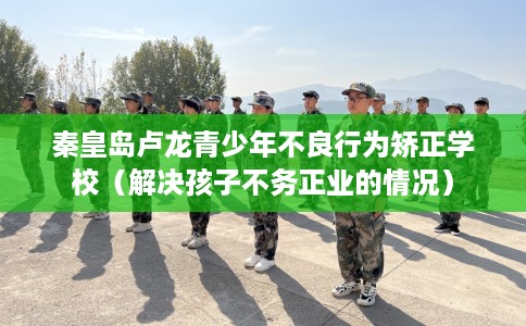 秦皇岛卢龙青少年不良行为矫正学校（解决孩子不务正业的情况）