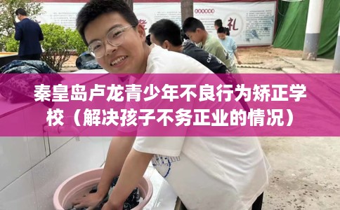 秦皇岛卢龙青少年不良行为矫正学校（解决孩子不务正业的情况）