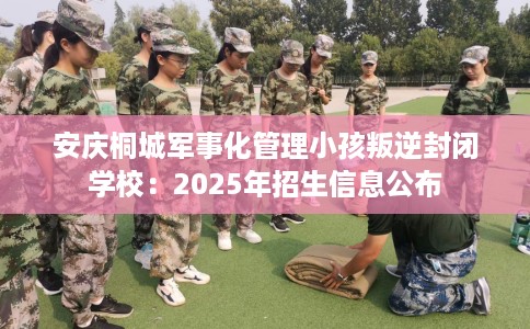 安庆桐城军事化管理小孩叛逆封闭学校：2025年招生信息公布