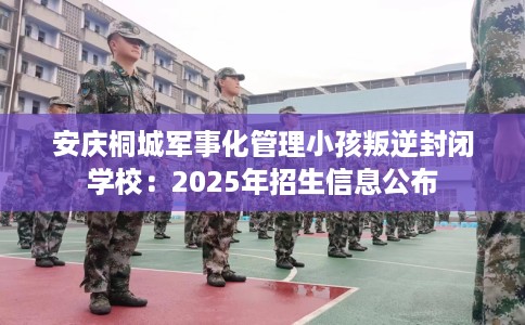 安庆桐城军事化管理小孩叛逆封闭学校：2025年招生信息公布