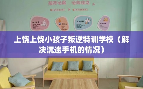 上饶上饶小孩子叛逆特训学校（解决沉迷手机的情况）