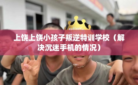 上饶上饶小孩子叛逆特训学校（解决沉迷手机的情况）