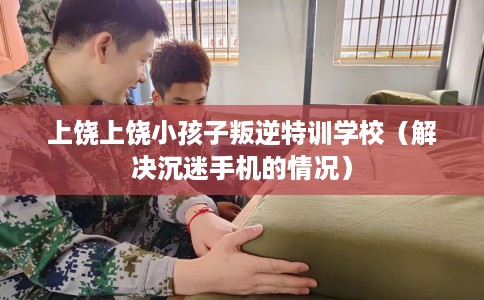 上饶上饶小孩子叛逆特训学校（解决沉迷手机的情况）