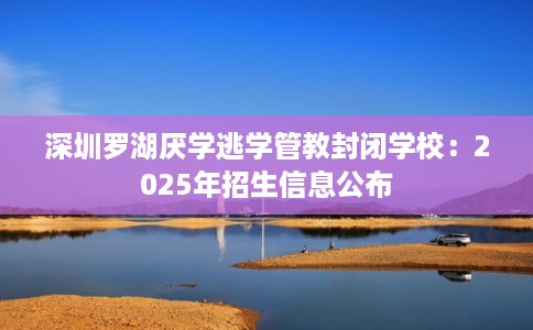 深圳罗湖厌学逃学管教封闭学校:2025年招生信息公布 深圳罗湖厌学逃学管教封闭学校:2025年招生信息公布