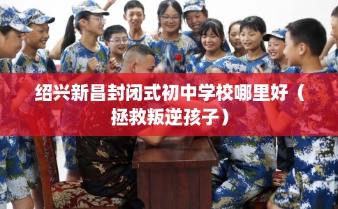 绍兴新昌封闭式初中学校哪里好（拯救叛逆孩子）