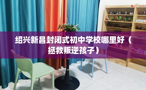 绍兴新昌封闭式初中学校哪里好（拯救叛逆孩子）