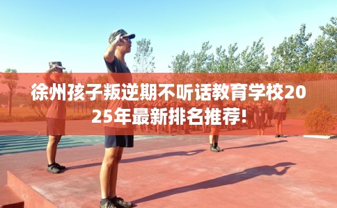 徐州孩子叛逆期不听话教育学校2025年最新排名推荐!