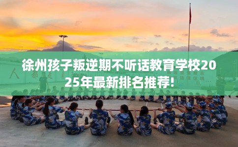 徐州孩子叛逆期不听话教育学校2025年最新排名推荐!