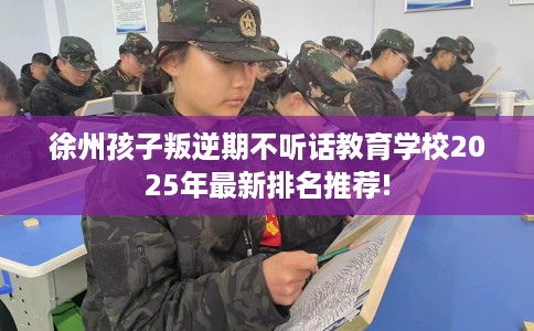 徐州孩子叛逆期不听话教育学校2025年最新排名推荐!