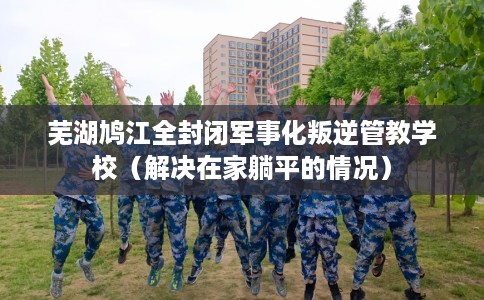 芜湖鸠江全封闭军事化叛逆管教学校（解决在家躺平的情况）