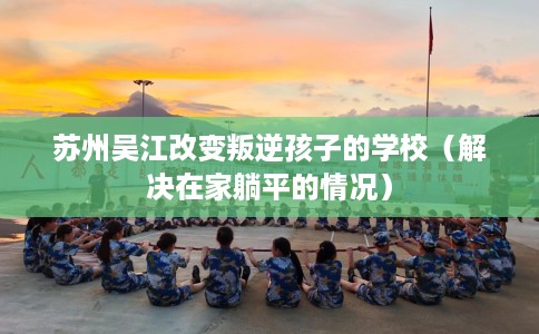 苏州吴江改变叛逆孩子的学校（解决在家躺平的情况）