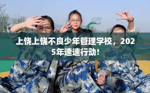 上饶上饶不良少年管理学校，2025年速速行动!