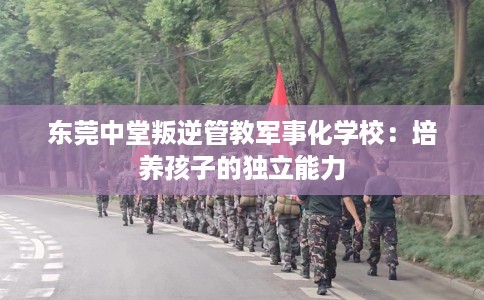 东莞中堂叛逆管教军事化学校：培养孩子的独立能力