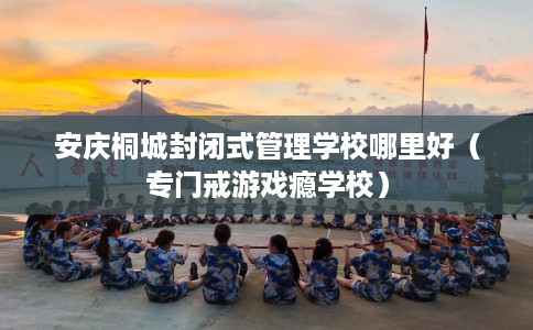 安庆桐城封闭式管理学校哪里好（专门戒游戏瘾学校）