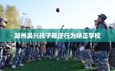 湖州吴兴孩子叛逆行为矫正学校