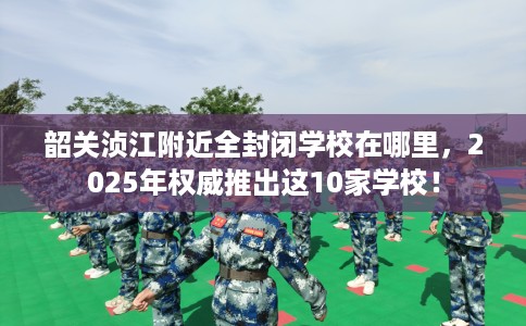 韶关浈江附近全封闭学校在哪里，2025年权威推出这10家学校！