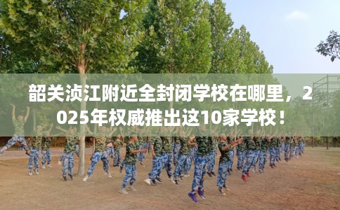 韶关浈江附近全封闭学校在哪里，2025年权威推出这10家学校！