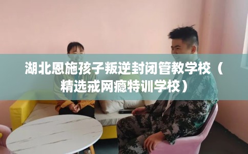 湖北恩施孩子叛逆封闭管教学校（精选戒网瘾特训学校）