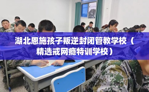湖北恩施孩子叛逆封闭管教学校（精选戒网瘾特训学校）