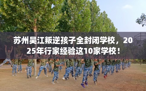 苏州吴江叛逆孩子全封闭学校，2025年行家经验这10家学校！