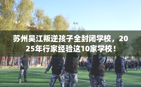 苏州吴江叛逆孩子全封闭学校，2025年行家经验这10家学校！